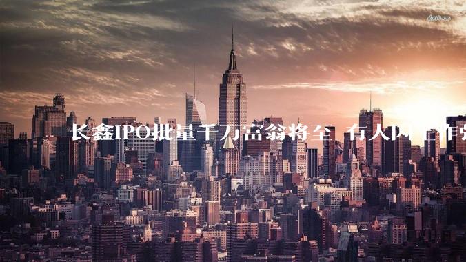 长鑫IPO批量千万富翁将至 有人因工作强度离开：年薪30万 月加班80小时_激励_员工持股***_科技