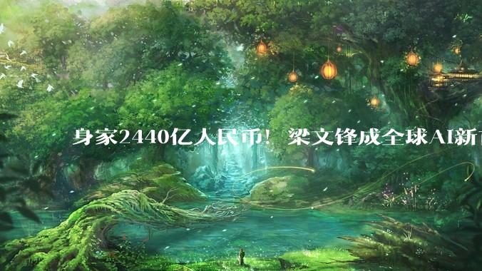 身家2440亿人民币！梁文锋成全球AI新首富，甩开OpenAI一众大佬_DeepSeek_融资_公司