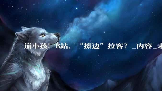 崩小孩！B站，“擦边”拉客？_内容_未成年人_账号
