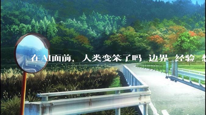 在AI面前，人类变笨了吗_边界_经验_想象力