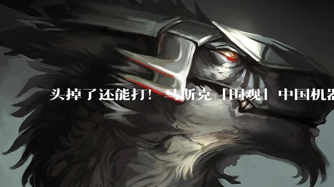 头掉了还能打！马斯克「围观」中国机器人格斗比赛：看笑了_动作_赛事_嘲讽