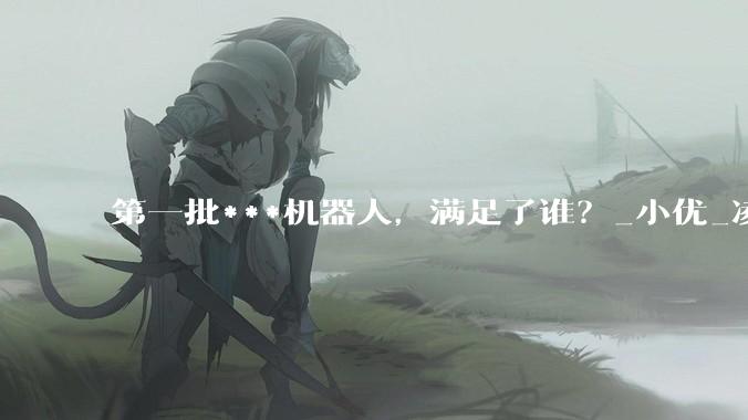 第一批***机器人，满足了谁？_小优_凌夜_人类