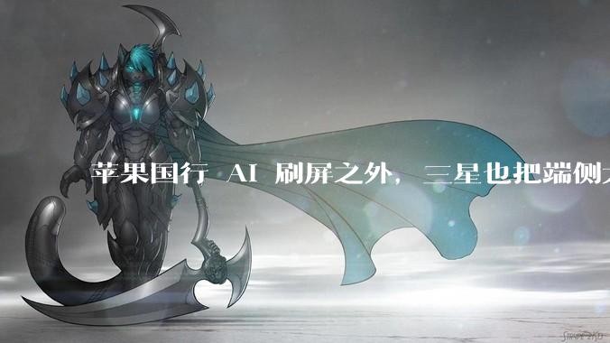 苹果国行 AI 刷屏之外，三星也把端侧大脑交给国产 AI_手机_模型_人工智能