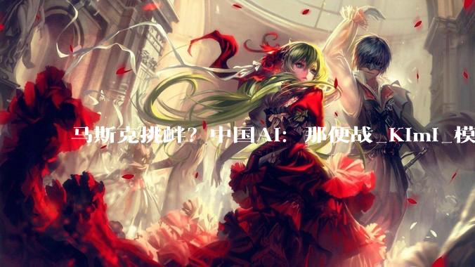 马斯克挑衅？中国AI：那便战_Kimi_模型_全球