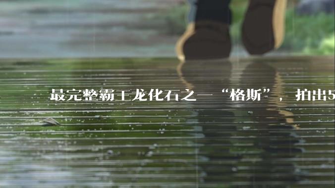 最完整霸王龙化石之一“格斯”，拍出5010万美元，成史上最贵恐龙化石_苏富比拍卖行_骨骼_龙骨
