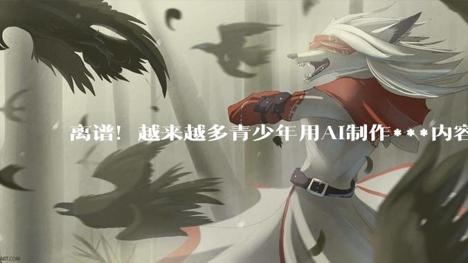 离谱！越来越多青少年用AI制作***内容，家长注意了_孩子_费弗_科恩