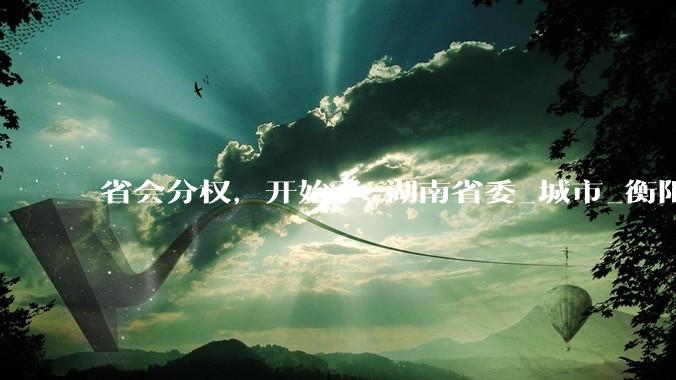 省会分权，开始了_湖南省委_城市_衡阳市