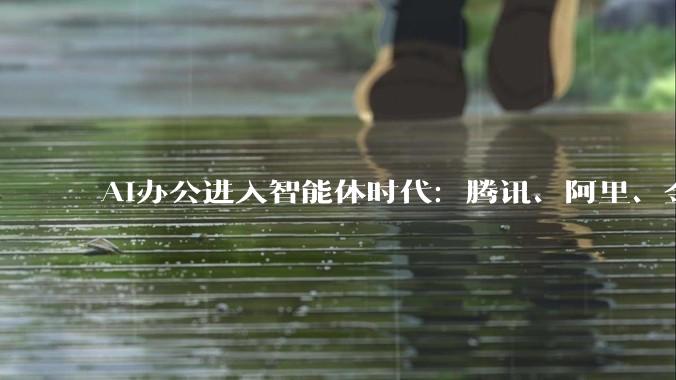 AI办公进入智能体时代：腾讯、阿里、金山办公等加速抢入口，半年超20款产品入场_Comate_企业_专业版