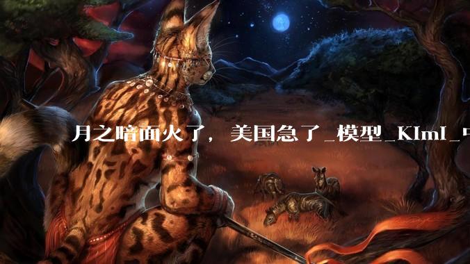月之暗面火了，美国急了_模型_Kimi_中国