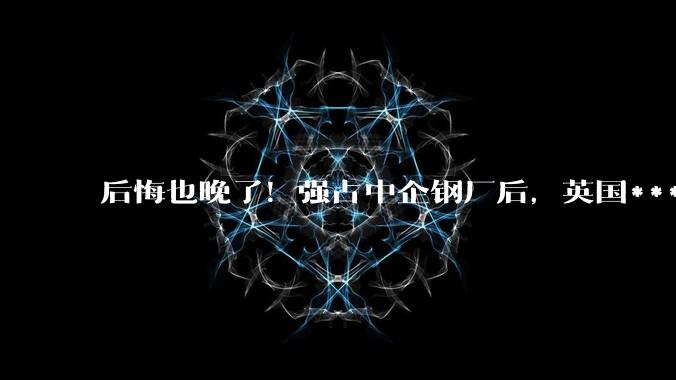 后悔也晚了！强占中企钢厂后，英国***发现，全世界竟没人接盘_时间_人和事_变化
