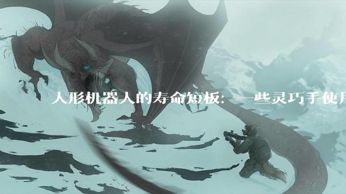 人形机器人的寿命短板：一些灵巧手使用50次就坏了_该公司_王浩_董芹鹏