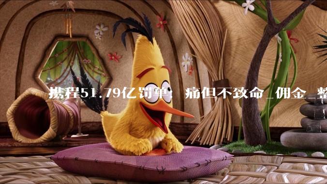携程51.79亿罚单：痛但不致命_佣金_整改_比例