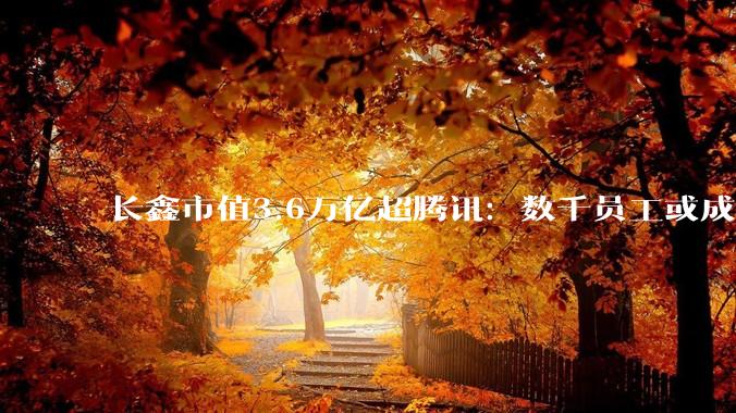 长鑫市值3.6万亿超腾讯：数千员工或成千万富翁，年终奖最高达12个月月薪_科技_加班_工作时