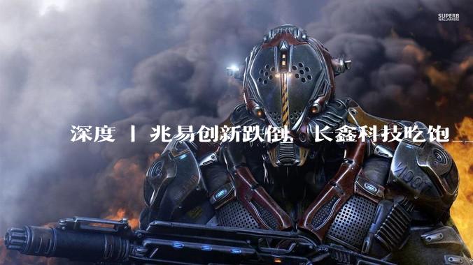 深度 | 兆易创新跌倒，长鑫科技吃饱_上市公司_市场_行业