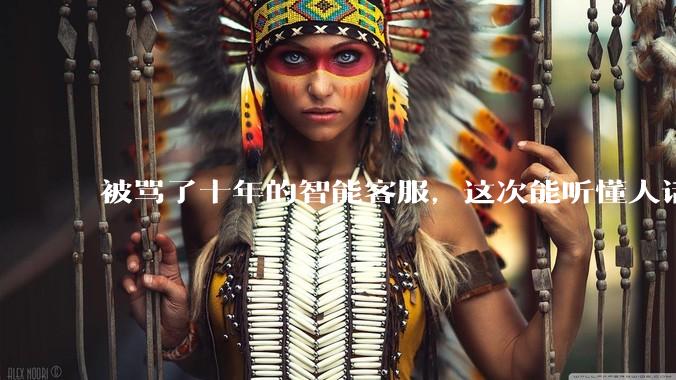 被骂了十年的智能客服，这次能听懂人话了吗？_企业_模型_问题