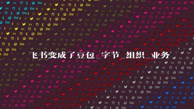 飞书变成了豆包_字节_组织_业务