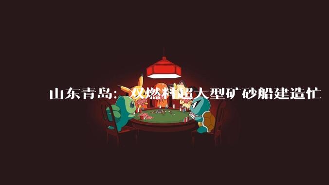 山东青岛：双燃料超大型矿砂船建造忙