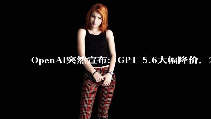 OpenAI突然宣布：GPT-5.6大幅降价，2折起售_Luna_模型_Terra