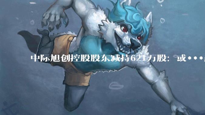 中际旭创控股股东减持621万股：或***超50亿 港股上市破发_Capital_认购_云锋基金