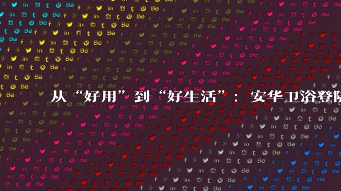 从“好用”到“好生活”：安华卫浴登陆国家级平台，为大国人居提供新方案 - *
