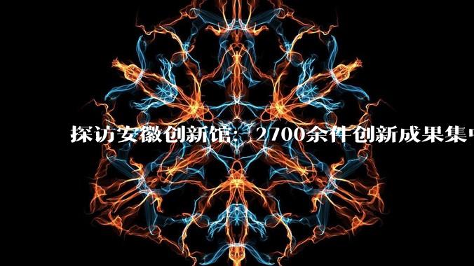 探访安徽创新馆：2700余件创新成果集中亮相