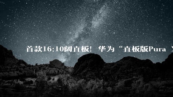 首款16:10阔直板！华为“直板版Pura X”最早或于9月登场_阔屏_机身_机型