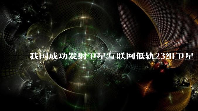 我国成功发射卫星互联网低轨23组卫星