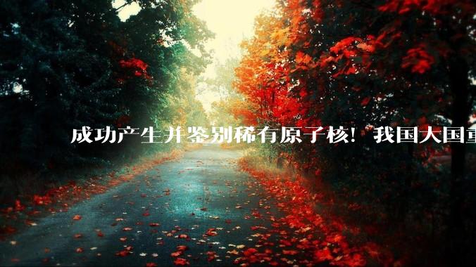 成功产生并鉴别稀有原子核！我国大国重器取得新成果_装置_研究_强流