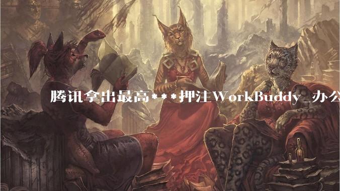 腾讯拿出最高***押注WorkBuddy_办公_产品_沈辰