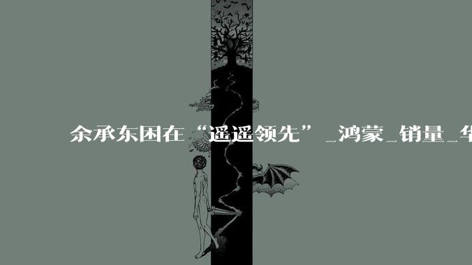 余承东困在“遥遥领先”_鸿蒙_销量_华为