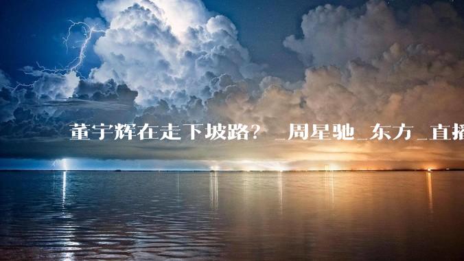 董宇辉在走下坡路？_周星驰_东方_直播间