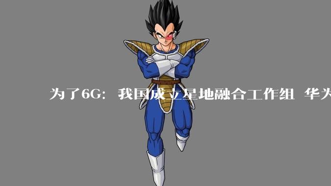 为了6G：我国成立星地融合工作组 华为、中兴、小米、OPPO、vivo和荣耀等参与_通信_卫星_核心