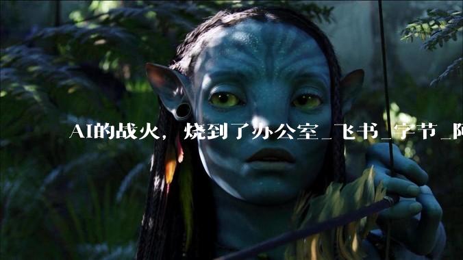 AI的战火，烧到了办公室_飞书_字节_阿里