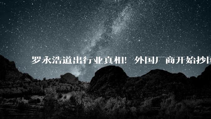 罗永浩道出行业真相！外国厂商开始抄国产手机，十年逆袭太解气_品牌_创新_的设计