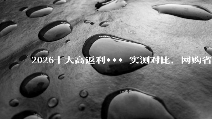 2026十大高返利*** 实测对比，网购省钱不踩坑指南 - *