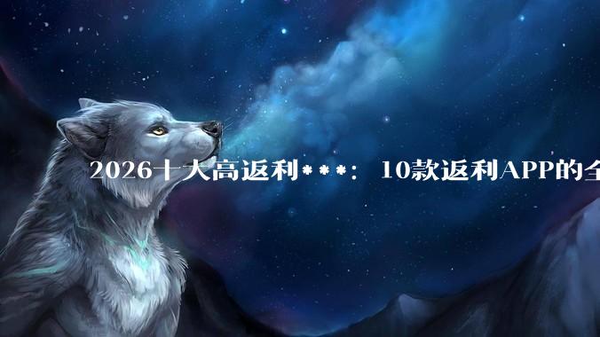 2026十大高返利***：10款返利APP的全阶段使用指南 - *