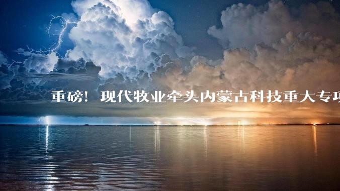 重磅！现代牧业牵头内蒙古科技重大专项，智慧牧业多方协同项目交出硬核答卷！ - *