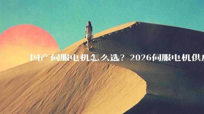 国产伺服电机怎么选？2026伺服电机供应商推荐清单 - *