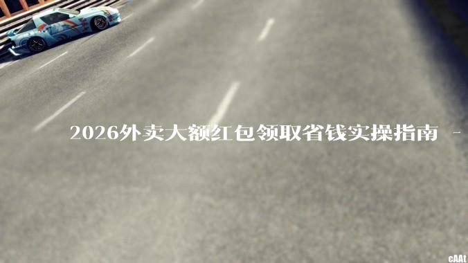 2026外卖大额红包领取省钱实操指南 - *