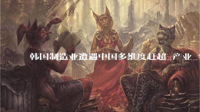 韩国制造业遭遇中国多维度赶超_产业_领域_池万洙