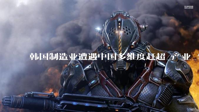 韩国制造业遭遇中国多维度赶超_产业_领域_池万洙
