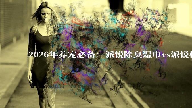 2026年养宠必备：派锐除臭湿巾vs派锐植萃除臭清新剂，宠物清洁除臭实测对比 - *
