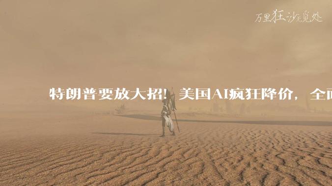 特朗普要放大招！美国AI疯狂降价，全面遏制中方科技崛起_模型_竞争_企业