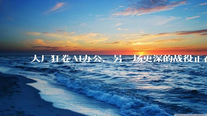 大厂狂卷AI办公，另一场更深的战役正在打响_Agent_服务_业务