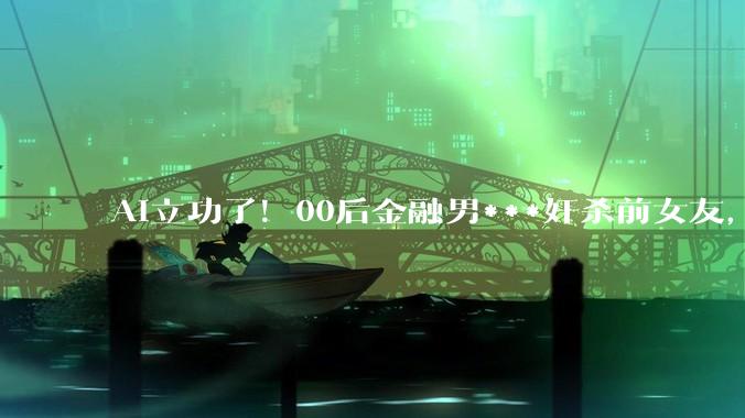 AI立功了！00后金融男***奸杀前女友，被ChatGPT反手举报逮捕_Darren_OpenAI_机器