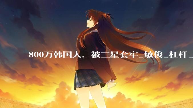 800万韩国人，被三星套牢_敏俊_杠杆_投资