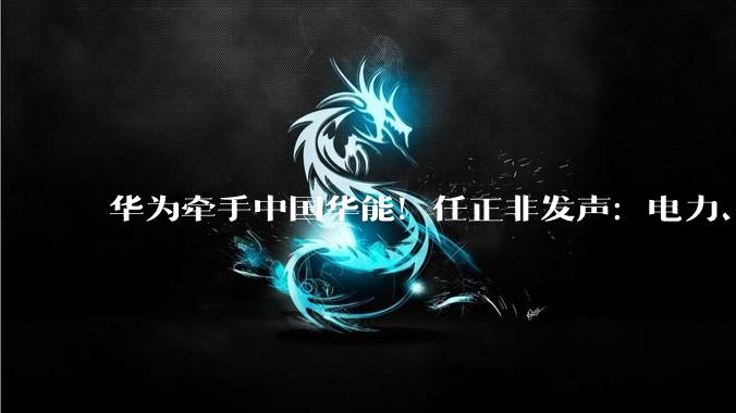 华为牵手中国华能！任正非发声：电力、电信是中国AI两大优势_创新_温枢_合作