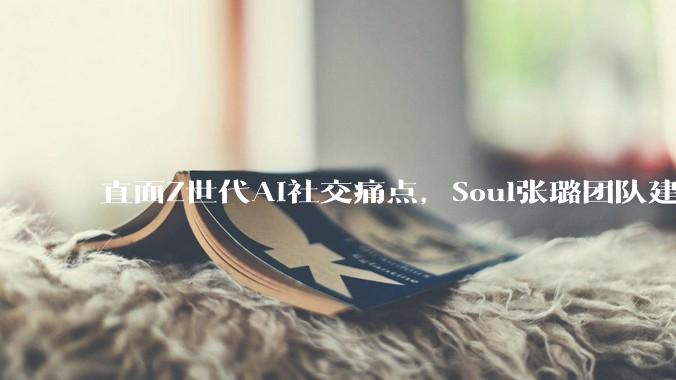 直面Z世代AI社交痛点，Soul张璐团队建立风险前置评估全流程机制 - *