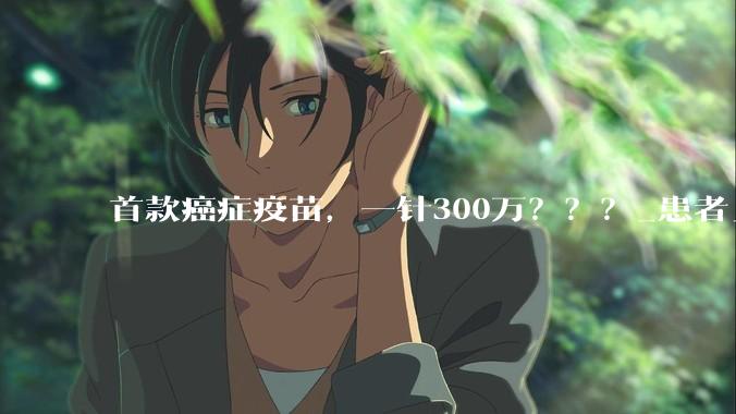 首款癌症疫苗，一针300万？？？_患者_莫德纳_治疗