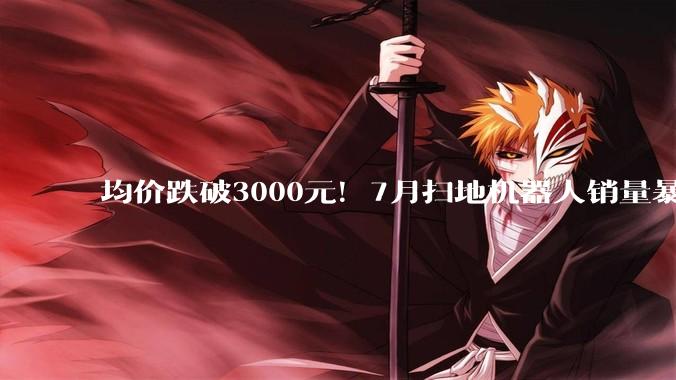 均价跌破3000元！7月扫地机器人销量暴跌7成 头部格局生变_份额_品牌_市场